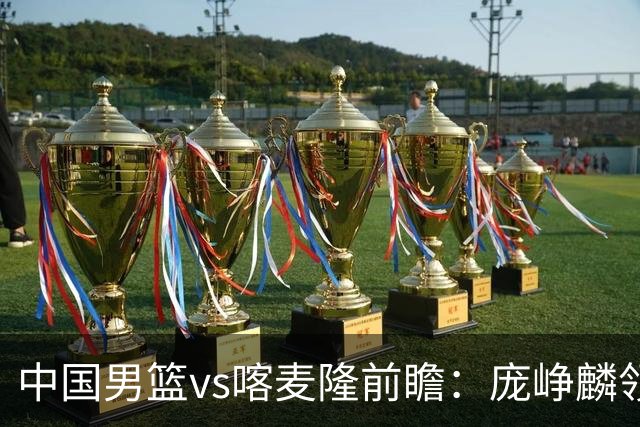中国男篮vs喀麦隆前瞻：庞峥麟领衔后卫国手有望大战NBA现役球员